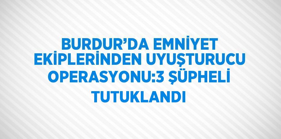 BURDUR’DA EMNİYET EKİPLERİNDEN UYUŞTURUCU OPERASYONU:3 ŞÜPHELİ TUTUKLANDI