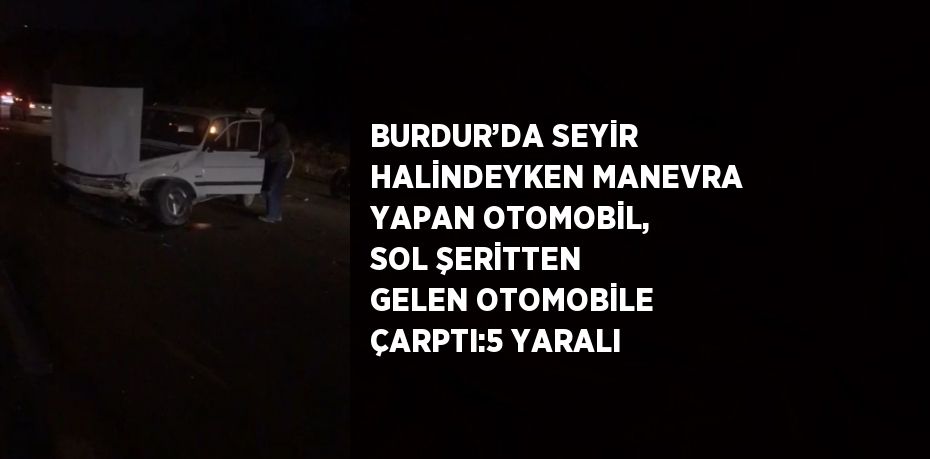 BURDUR’DA SEYİR HALİNDEYKEN MANEVRA YAPAN OTOMOBİL, SOL ŞERİTTEN GELEN OTOMOBİLE ÇARPTI:5 YARALI