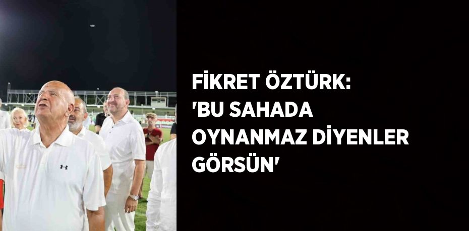 FİKRET ÖZTÜRK: 'BU SAHADA OYNANMAZ DİYENLER GÖRSÜN'