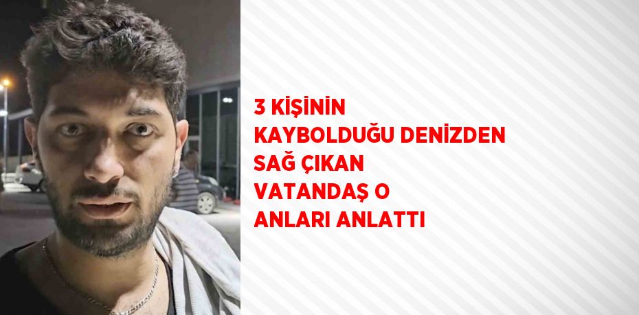 3 KİŞİNİN KAYBOLDUĞU DENİZDEN SAĞ ÇIKAN VATANDAŞ O ANLARI ANLATTI