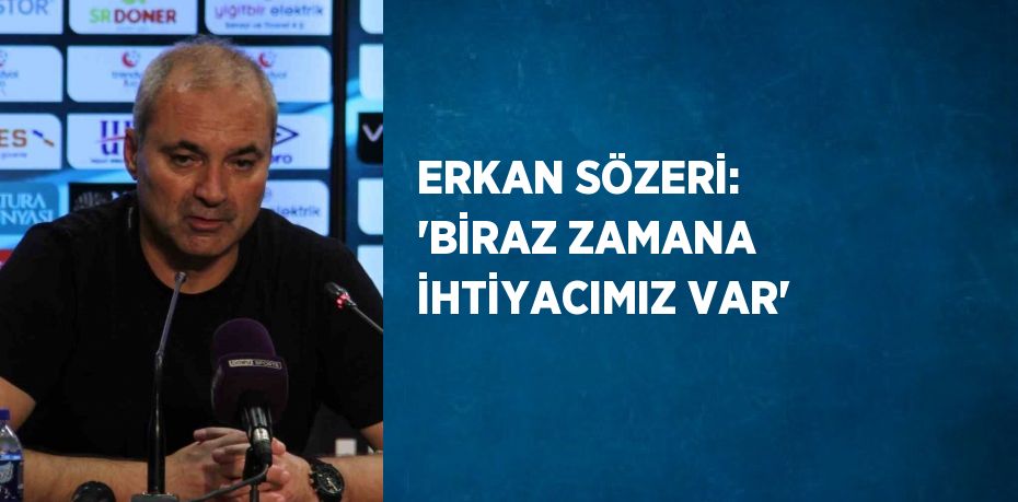 ERKAN SÖZERİ: 'BİRAZ ZAMANA İHTİYACIMIZ VAR'