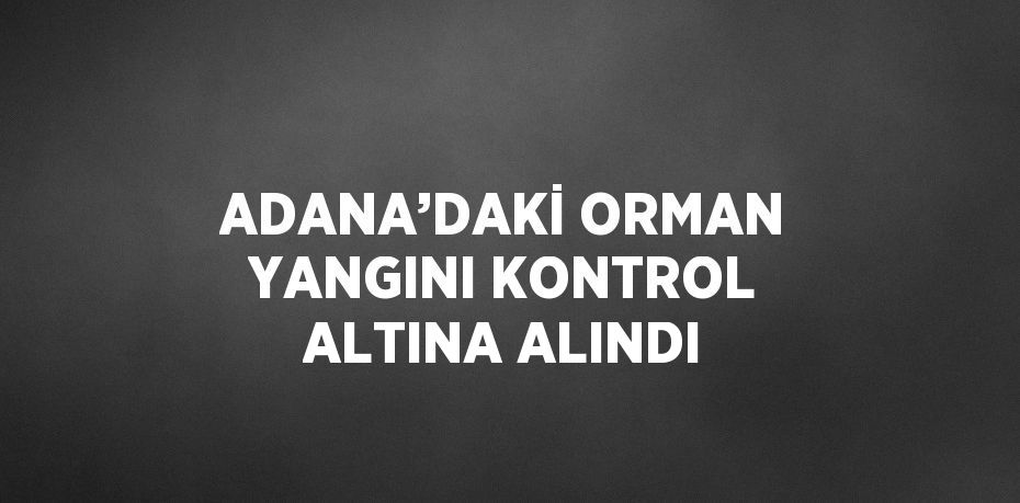 ADANA’DAKİ ORMAN YANGINI KONTROL ALTINA ALINDI