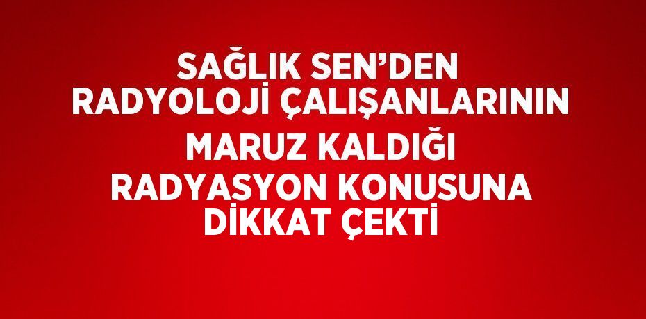 SAĞLIK SEN’DEN RADYOLOJİ ÇALIŞANLARININ MARUZ KALDIĞI RADYASYON KONUSUNA DİKKAT ÇEKTİ