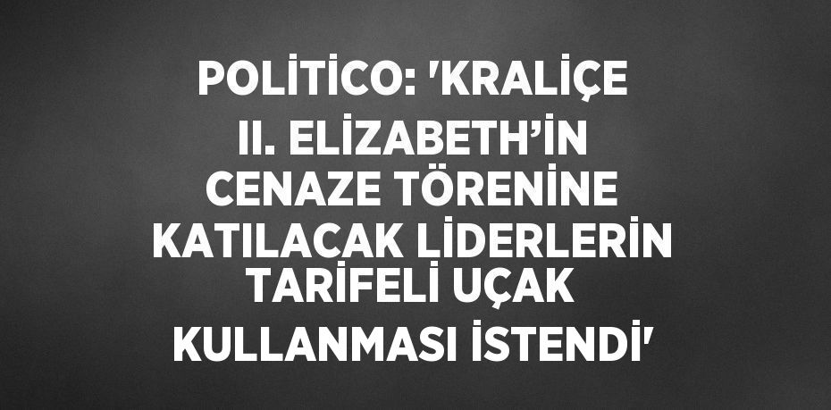 POLİTİCO: 'KRALİÇE II. ELİZABETH’İN CENAZE TÖRENİNE KATILACAK LİDERLERİN TARİFELİ UÇAK KULLANMASI İSTENDİ'