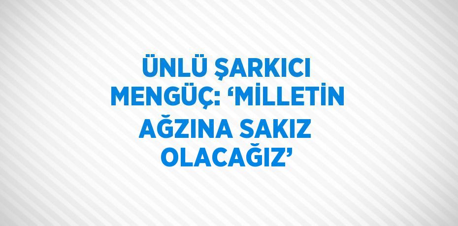 ÜNLÜ ŞARKICI MENGÜÇ: ‘MİLLETİN AĞZINA SAKIZ OLACAĞIZ’