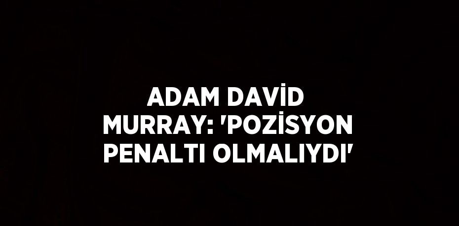 ADAM DAVİD MURRAY: 'POZİSYON PENALTI OLMALIYDI'