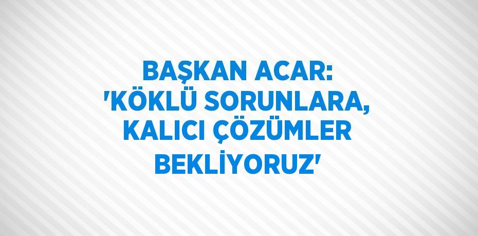 BAŞKAN ACAR: 'KÖKLÜ SORUNLARA, KALICI ÇÖZÜMLER BEKLİYORUZ'