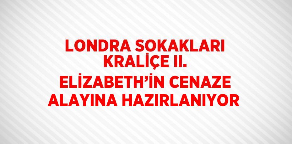 LONDRA SOKAKLARI KRALİÇE II. ELİZABETH’İN CENAZE ALAYINA HAZIRLANIYOR