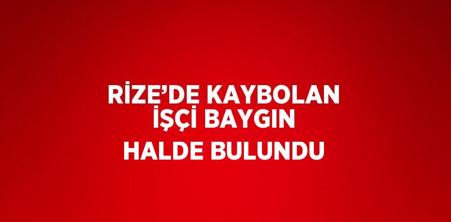 RİZE’DE KAYBOLAN İŞÇİ BAYGIN HALDE BULUNDU