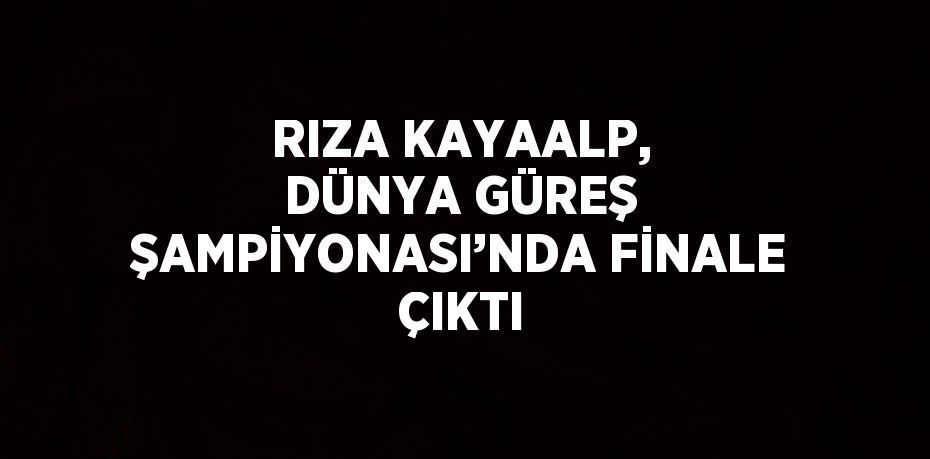 RIZA KAYAALP, DÜNYA GÜREŞ ŞAMPİYONASI’NDA FİNALE ÇIKTI