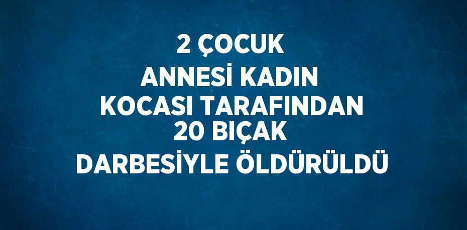 2 ÇOCUK ANNESİ KADIN KOCASI TARAFINDAN 20 BIÇAK DARBESİYLE ÖLDÜRÜLDÜ