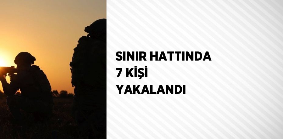 SINIR HATTINDA 7 KİŞİ YAKALANDI