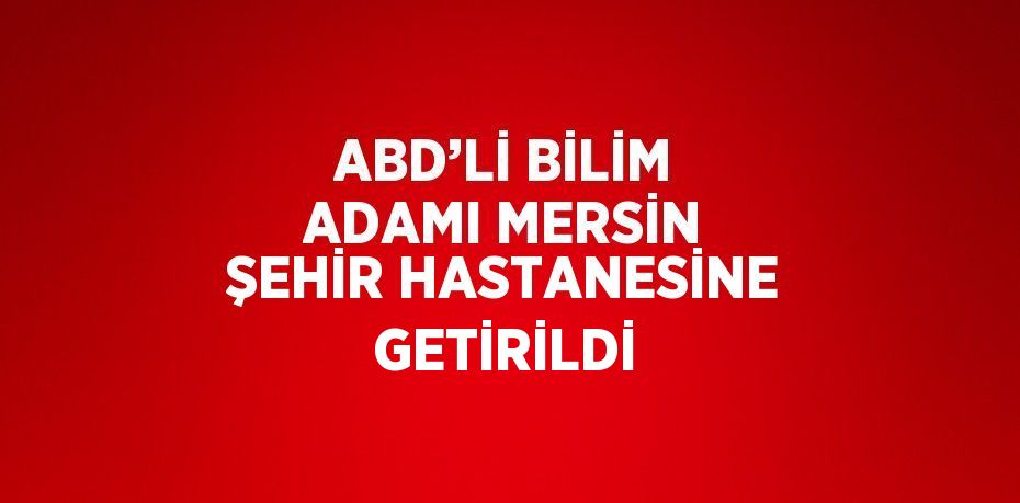 ABD’Lİ BİLİM ADAMI MERSİN ŞEHİR HASTANESİNE GETİRİLDİ