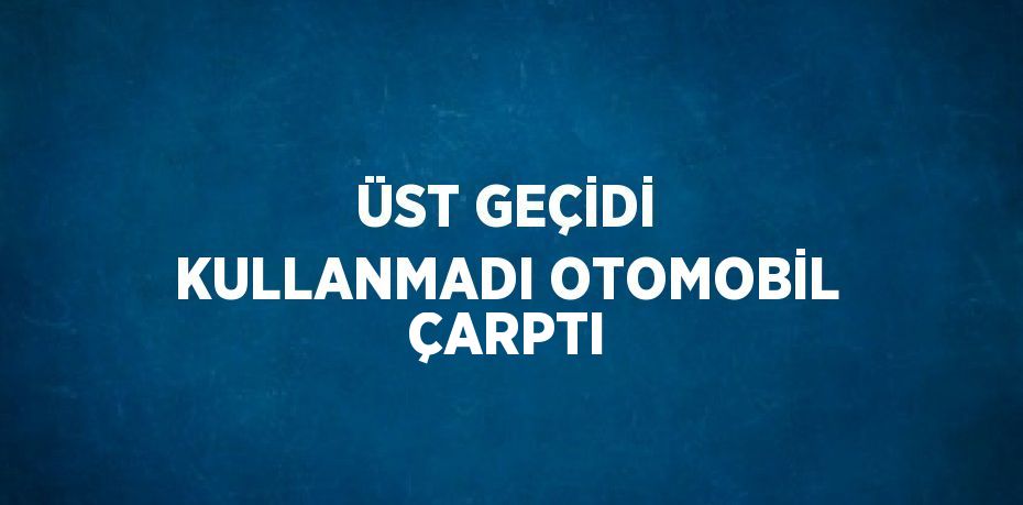 ÜST GEÇİDİ KULLANMADI OTOMOBİL ÇARPTI