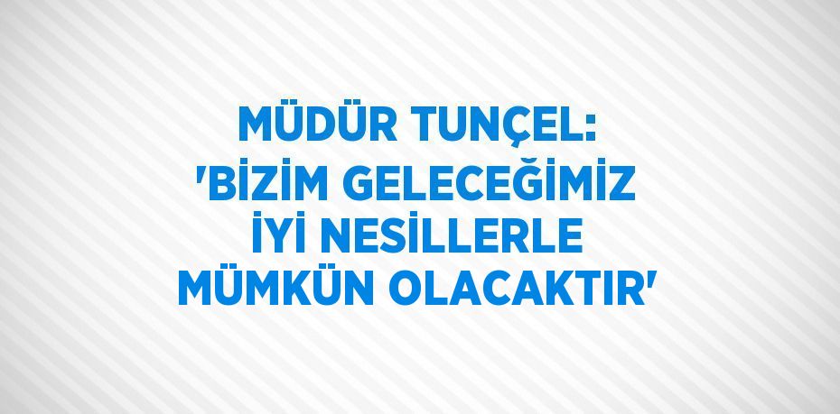 MÜDÜR TUNÇEL: 'BİZİM GELECEĞİMİZ İYİ NESİLLERLE MÜMKÜN OLACAKTIR'