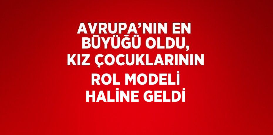 AVRUPA’NIN EN BÜYÜĞÜ OLDU, KIZ ÇOCUKLARININ ROL MODELİ HALİNE GELDİ