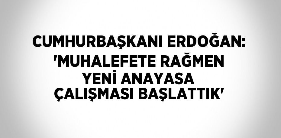 CUMHURBAŞKANI ERDOĞAN: 'MUHALEFETE RAĞMEN YENİ ANAYASA ÇALIŞMASI BAŞLATTIK'