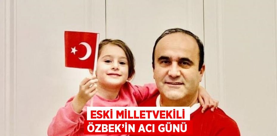 ESKİ MİLLETVEKİLİ ÖZBEK’İN ACI GÜNÜ