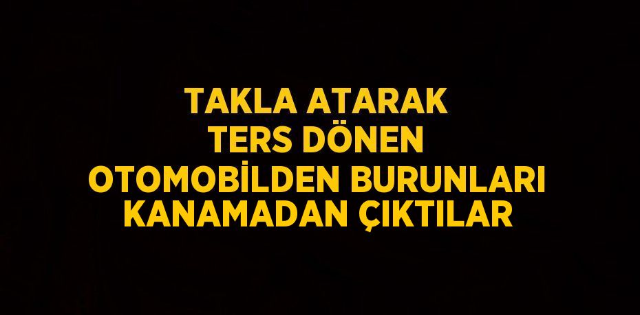 TAKLA ATARAK TERS DÖNEN OTOMOBİLDEN BURUNLARI KANAMADAN ÇIKTILAR