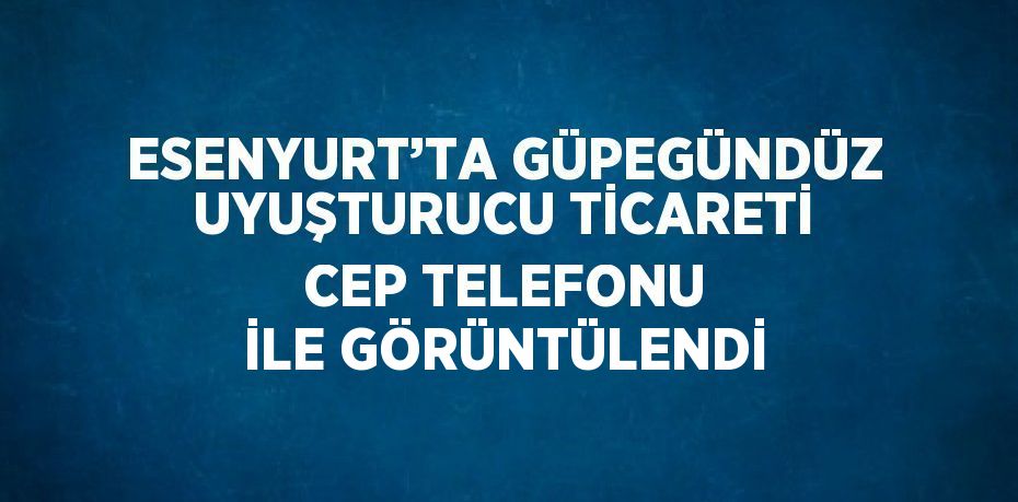 ESENYURT’TA GÜPEGÜNDÜZ UYUŞTURUCU TİCARETİ CEP TELEFONU İLE GÖRÜNTÜLENDİ