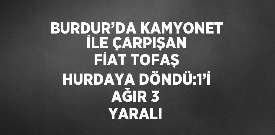 BURDUR’DA KAMYONET İLE ÇARPIŞAN FİAT TOFAŞ HURDAYA DÖNDÜ:1’İ AĞIR 3 YARALI