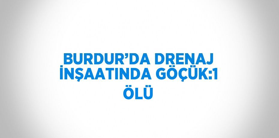 BURDUR’DA DRENAJ İNŞAATINDA GÖÇÜK:1 ÖLÜ