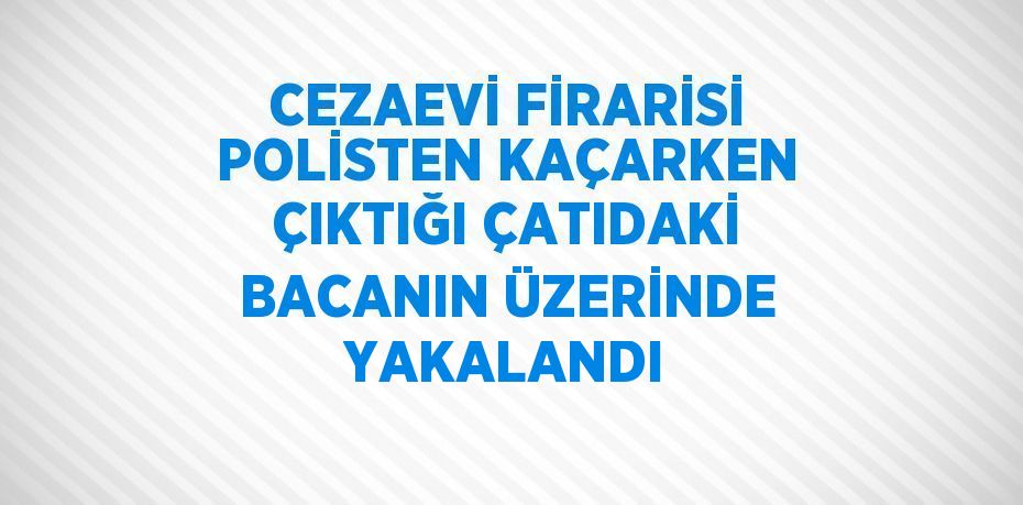 CEZAEVİ FİRARİSİ POLİSTEN KAÇARKEN ÇIKTIĞI ÇATIDAKİ BACANIN ÜZERİNDE YAKALANDI