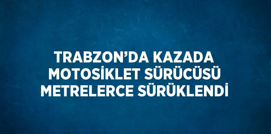 TRABZON’DA KAZADA MOTOSİKLET SÜRÜCÜSÜ METRELERCE SÜRÜKLENDİ