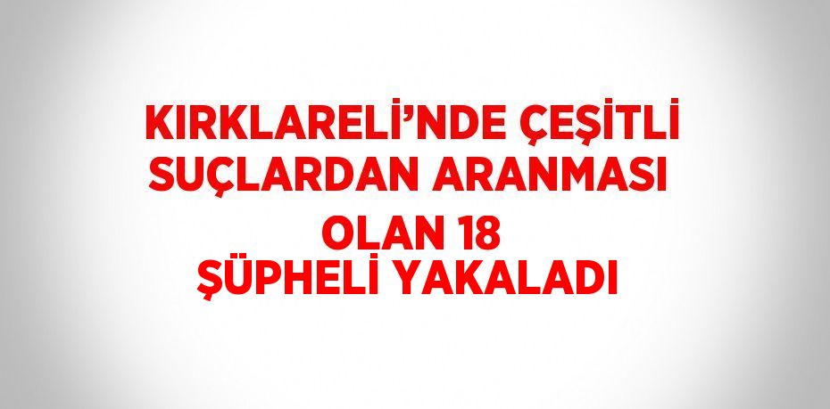 KIRKLARELİ’NDE ÇEŞİTLİ SUÇLARDAN ARANMASI OLAN 18 ŞÜPHELİ YAKALADI