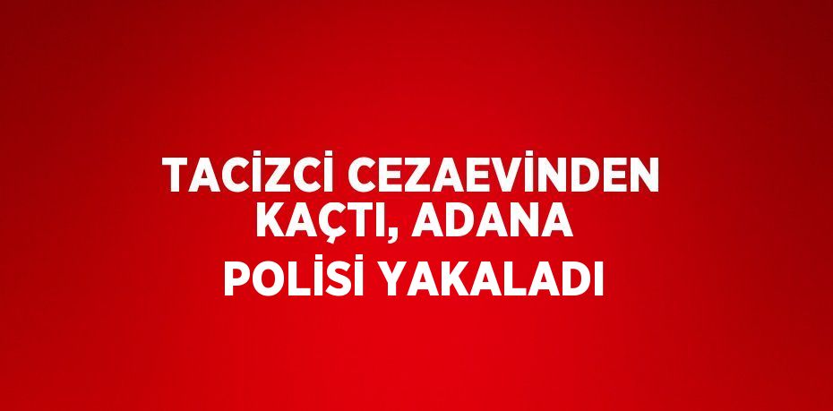 TACİZCİ CEZAEVİNDEN KAÇTI, ADANA POLİSİ YAKALADI