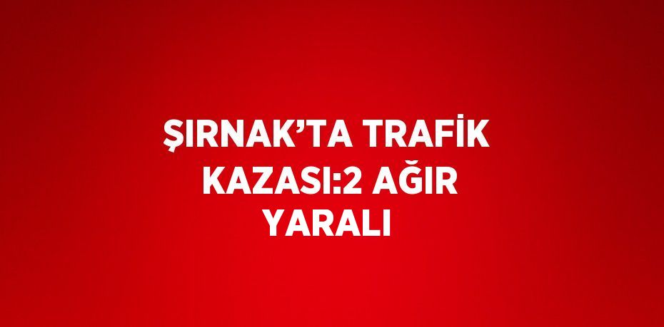 ŞIRNAK’TA TRAFİK KAZASI:2 AĞIR YARALI