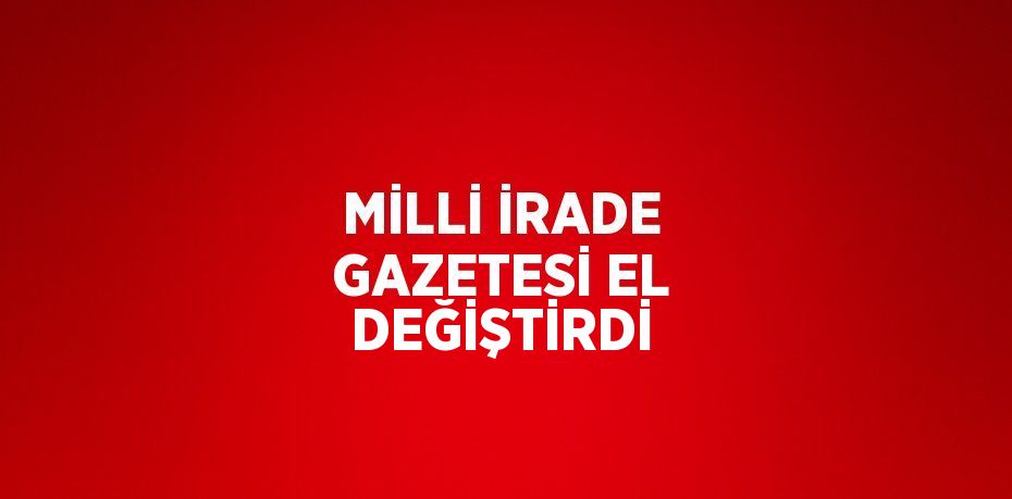 MİLLİ İRADE GAZETESİ EL DEĞİŞTİRDİ