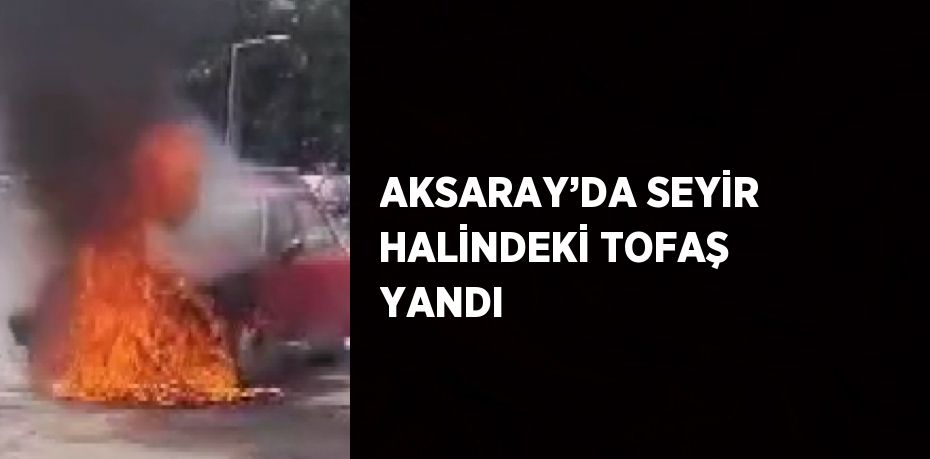 AKSARAY’DA SEYİR HALİNDEKİ TOFAŞ YANDI