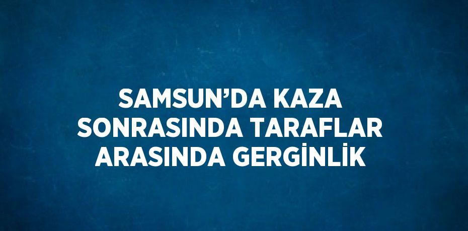 SAMSUN’DA KAZA SONRASINDA TARAFLAR ARASINDA GERGİNLİK