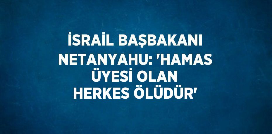 İSRAİL BAŞBAKANI NETANYAHU: 'HAMAS ÜYESİ OLAN HERKES ÖLÜDÜR'