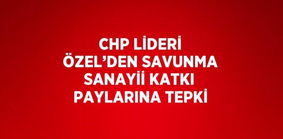 CHP LİDERİ ÖZEL’DEN SAVUNMA SANAYİİ KATKI PAYLARINA TEPKİ