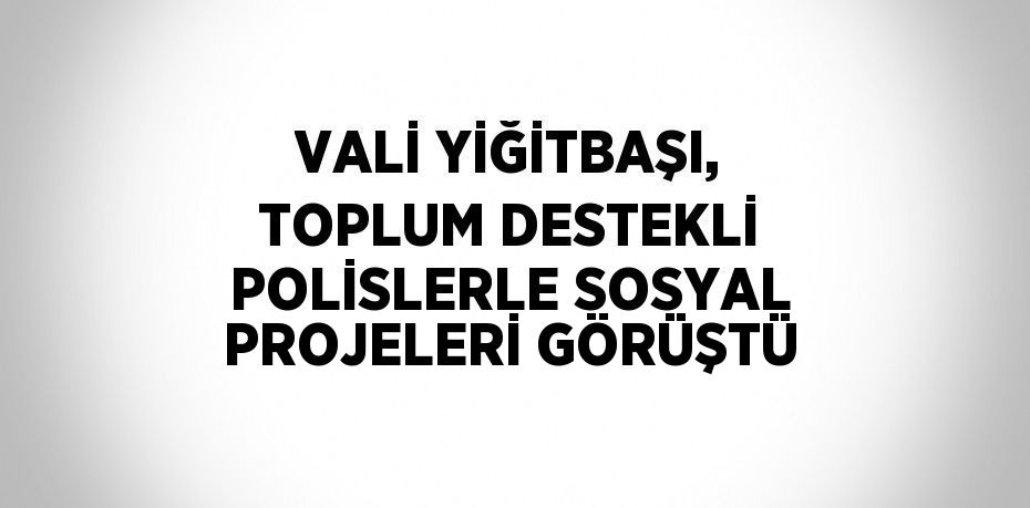 VALİ YİĞİTBAŞI, TOPLUM DESTEKLİ POLİSLERLE SOSYAL PROJELERİ GÖRÜŞTÜ