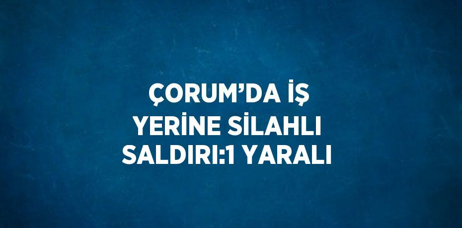 ÇORUM’DA İŞ YERİNE SİLAHLI SALDIRI:1 YARALI