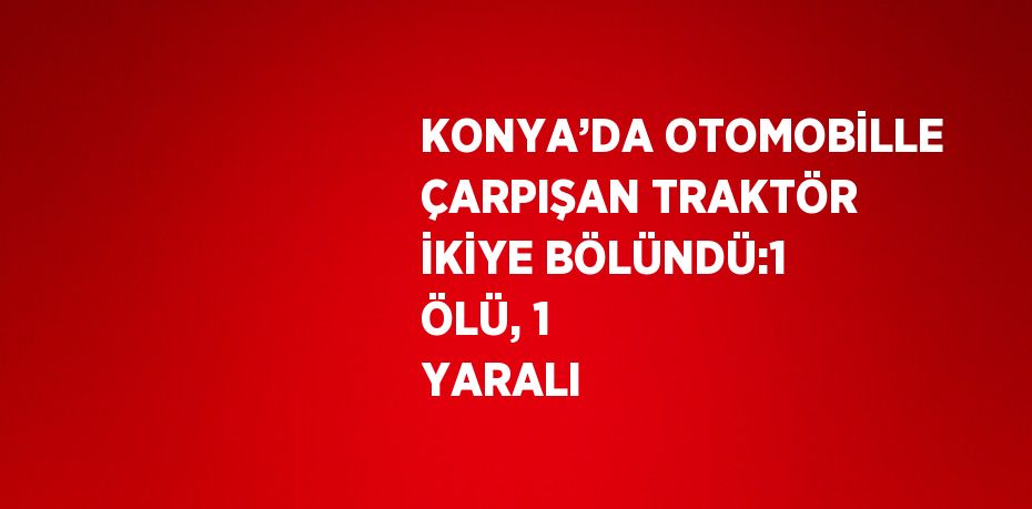 KONYA’DA OTOMOBİLLE ÇARPIŞAN TRAKTÖR İKİYE BÖLÜNDÜ:1 ÖLÜ, 1 YARALI