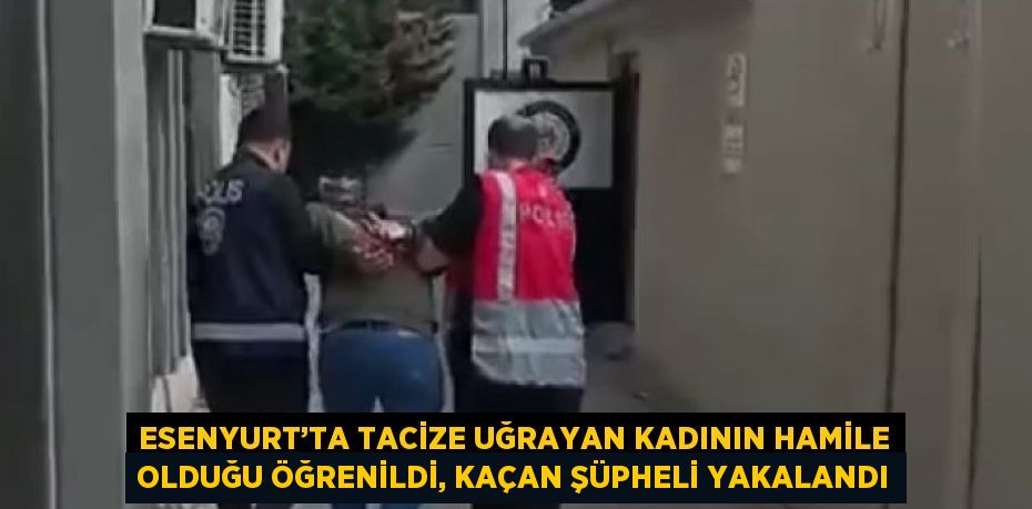 ESENYURT’TA TACİZE UĞRAYAN KADININ HAMİLE OLDUĞU ÖĞRENİLDİ, KAÇAN ŞÜPHELİ YAKALANDI