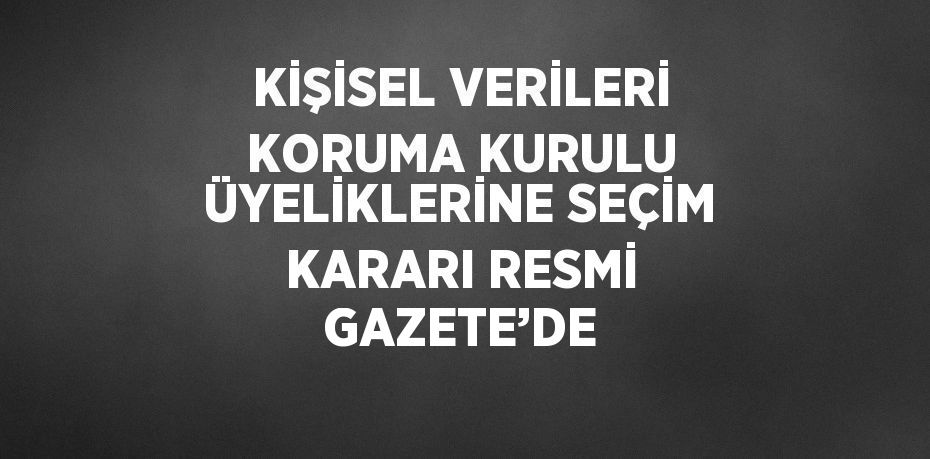 KİŞİSEL VERİLERİ KORUMA KURULU ÜYELİKLERİNE SEÇİM KARARI RESMİ GAZETE’DE