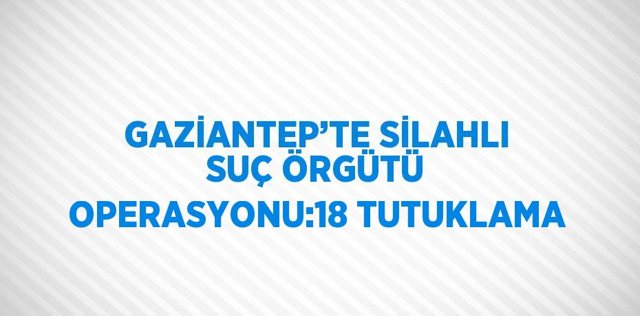 GAZİANTEP’TE SİLAHLI SUÇ ÖRGÜTÜ OPERASYONU:18 TUTUKLAMA