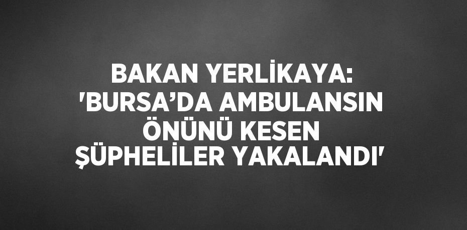 BAKAN YERLİKAYA: 'BURSA’DA AMBULANSIN ÖNÜNÜ KESEN ŞÜPHELİLER YAKALANDI'