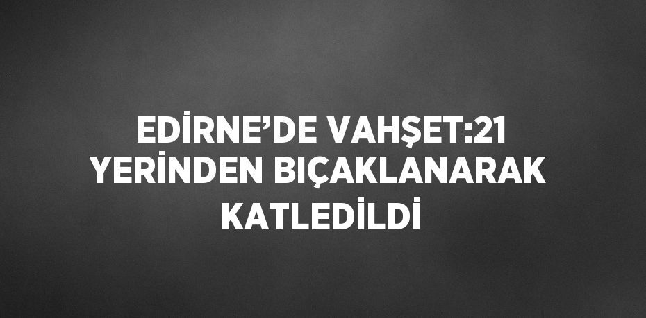 EDİRNE’DE VAHŞET:21 YERİNDEN BIÇAKLANARAK KATLEDİLDİ