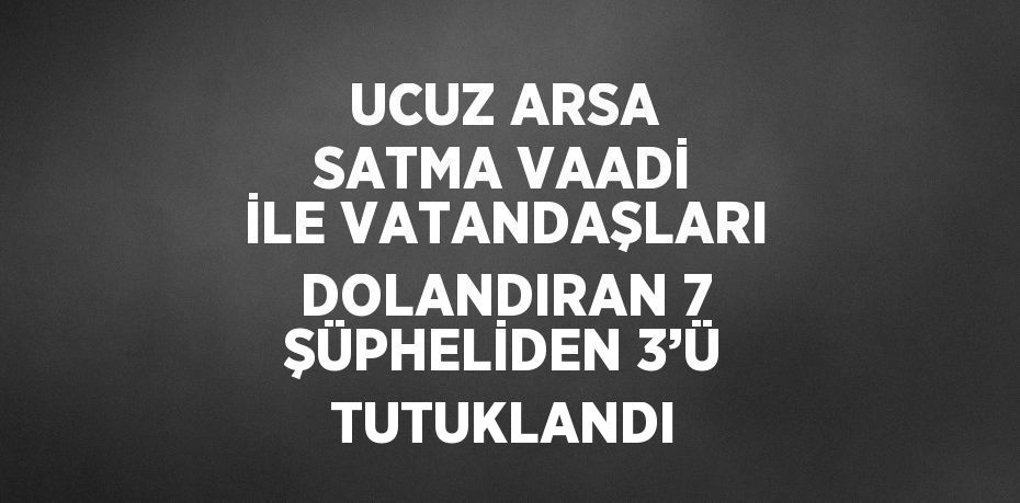 UCUZ ARSA SATMA VAADİ İLE VATANDAŞLARI DOLANDIRAN 7 ŞÜPHELİDEN 3’Ü TUTUKLANDI