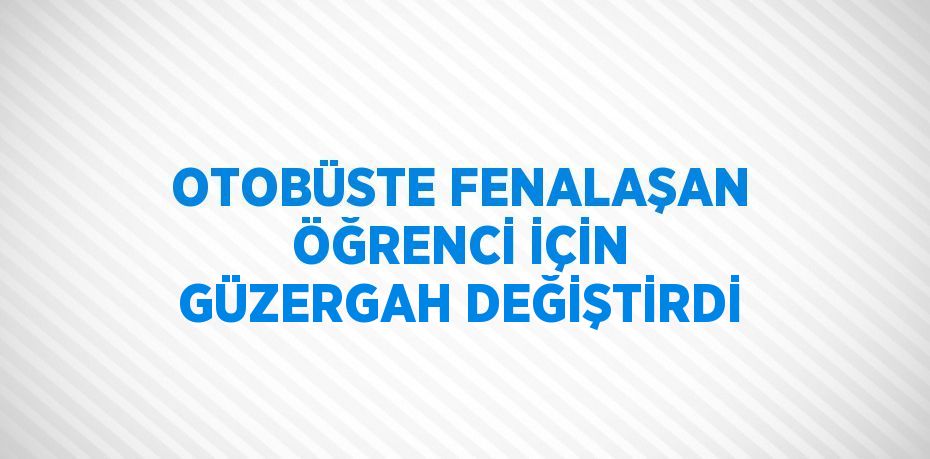 OTOBÜSTE FENALAŞAN ÖĞRENCİ İÇİN GÜZERGAH DEĞİŞTİRDİ