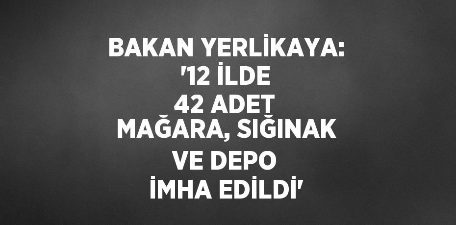 BAKAN YERLİKAYA: '12 İLDE 42 ADET MAĞARA, SIĞINAK VE DEPO İMHA EDİLDİ'