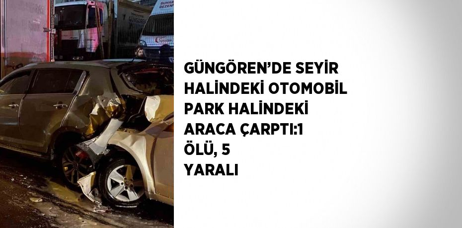 GÜNGÖREN’DE SEYİR HALİNDEKİ OTOMOBİL PARK HALİNDEKİ ARACA ÇARPTI:1 ÖLÜ, 5 YARALI