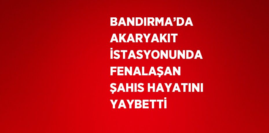 BANDIRMA’DA AKARYAKIT İSTASYONUNDA FENALAŞAN ŞAHIS HAYATINI YAYBETTİ