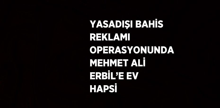 YASADIŞI BAHİS REKLAMI OPERASYONUNDA MEHMET ALİ ERBİL’E EV HAPSİ